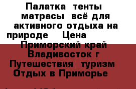 Палатка, тенты, матрасы, всё для активного отдыха на природе. › Цена ­ 10 000 - Приморский край, Владивосток г. Путешествия, туризм » Отдых в Приморье   